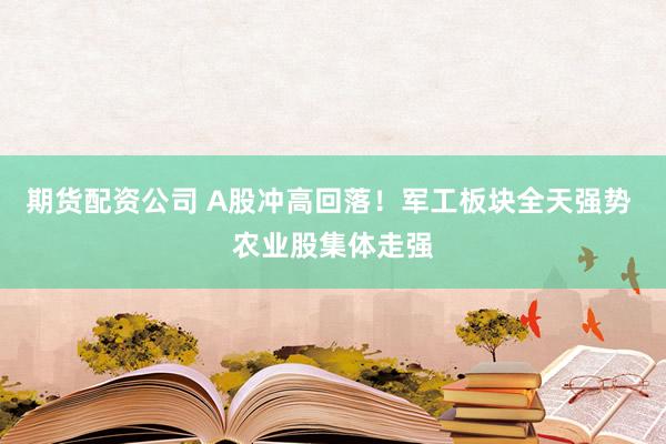 期货配资公司 A股冲高回落！军工板块全天强势 农业股集体走强