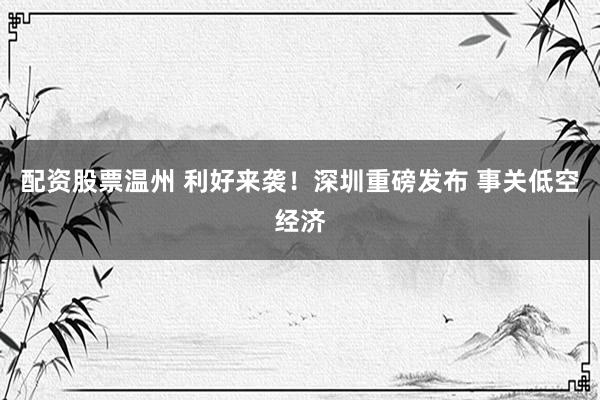 配资股票温州 利好来袭！深圳重磅发布 事关低空经济