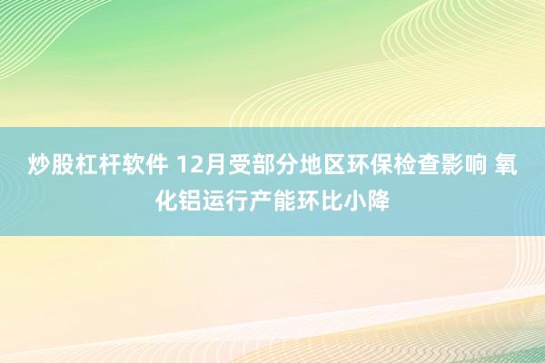 炒股杠杆软件 12月受部分地区环保检查影响 氧化铝运行产能环比小降