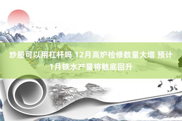 炒股可以用杠杆吗 12月高炉检修数量大增 预计1月铁水产量将触底回升