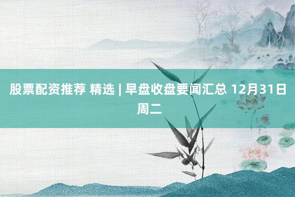 股票配资推荐 精选 | 早盘收盘要闻汇总 12月31日 周二