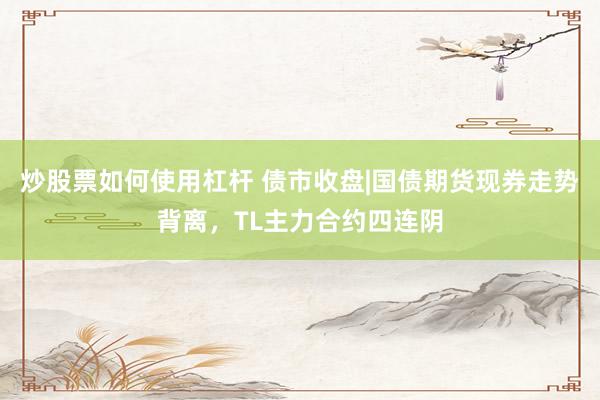 炒股票如何使用杠杆 债市收盘|国债期货现券走势背离，TL主力合约四连阴