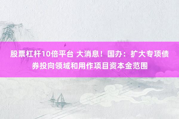 股票杠杆10倍平台 大消息！国办：扩大专项债券投向领域和用作项目资本金范围