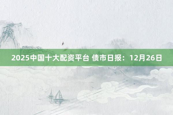 2025中国十大配资平台 债市日报：12月26日