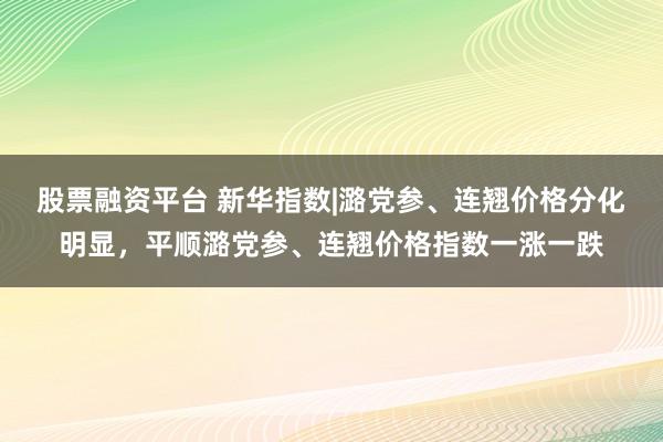 股票融资平台 新华指数|潞党参、连翘价格分化明显，平顺潞党参、连翘价格指数一涨一跌