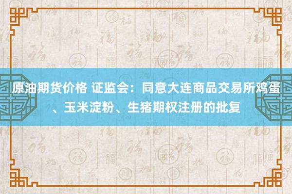 原油期货价格 证监会：同意大连商品交易所鸡蛋、玉米淀粉、生猪期权注册的批复