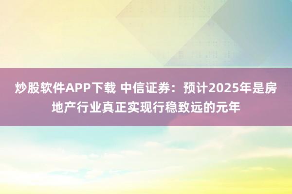 炒股软件APP下载 中信证券：预计2025年是房地产行业真正实现行稳致远的元年