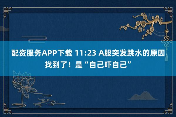 配资服务APP下载 11:23 A股突发跳水的原因找到了！是“自己吓自己”