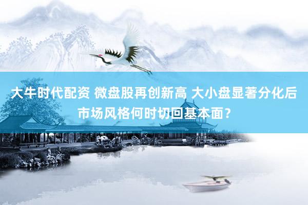 大牛时代配资 微盘股再创新高 大小盘显著分化后市场风格何时切回基本面？