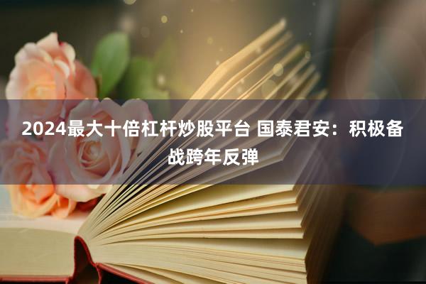 2024最大十倍杠杆炒股平台 国泰君安：积极备战跨年反弹