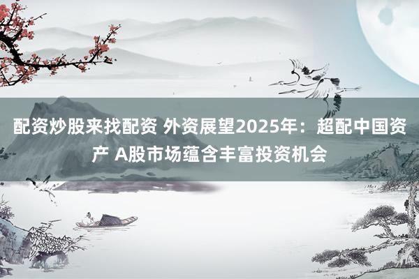 配资炒股来找配资 外资展望2025年：超配中国资产 A股市场蕴含丰富投资机会