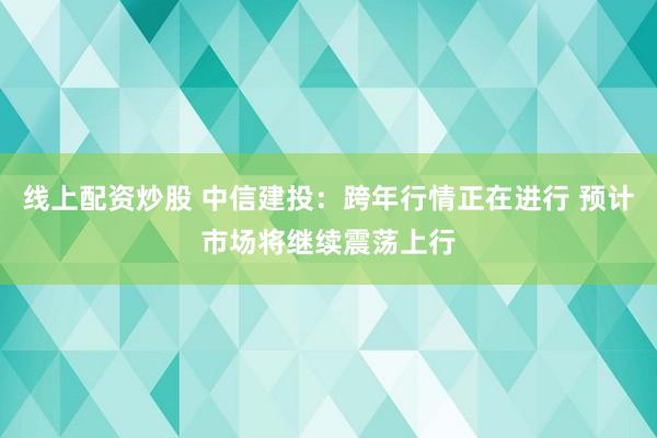 线上配资炒股 中信建投：跨年行情正在进行 预计市场将继续震荡上行