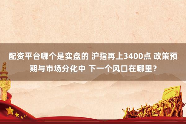 配资平台哪个是实盘的 沪指再上3400点 政策预期与市场分化中 下一个风口在哪里？