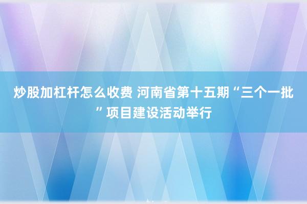 炒股加杠杆怎么收费 河南省第十五期“三个一批”项目建设活动举行