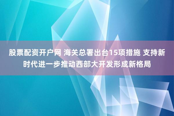 股票配资开户网 海关总署出台15项措施 支持新时代进一步推动西部大开发形成新格局