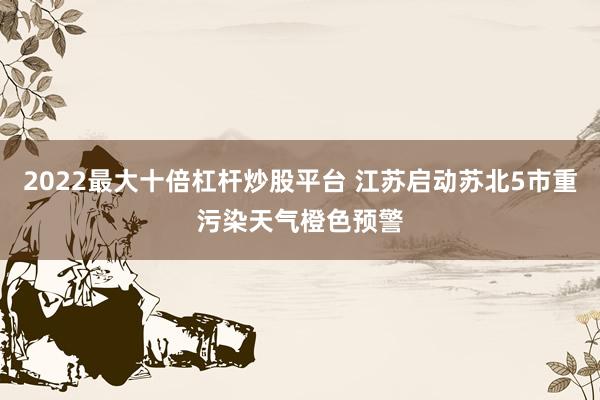 2022最大十倍杠杆炒股平台 江苏启动苏北5市重污染天气橙色预警