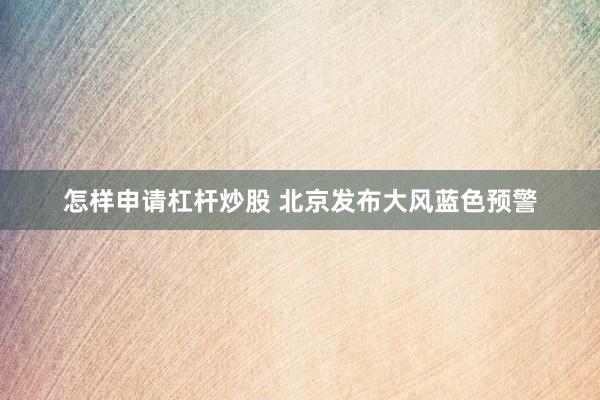 怎样申请杠杆炒股 北京发布大风蓝色预警