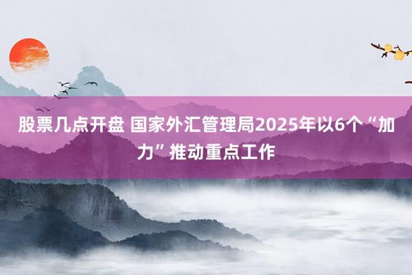 股票几点开盘 国家外汇管理局2025年以6个“加力”推动重点工作