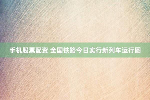 手机股票配资 全国铁路今日实行新列车运行图