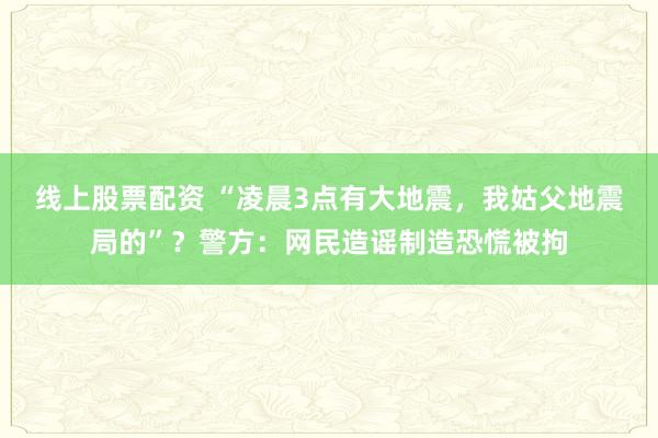 线上股票配资 “凌晨3点有大地震，我姑父地震局的”？警方：网民造谣制造恐慌被拘