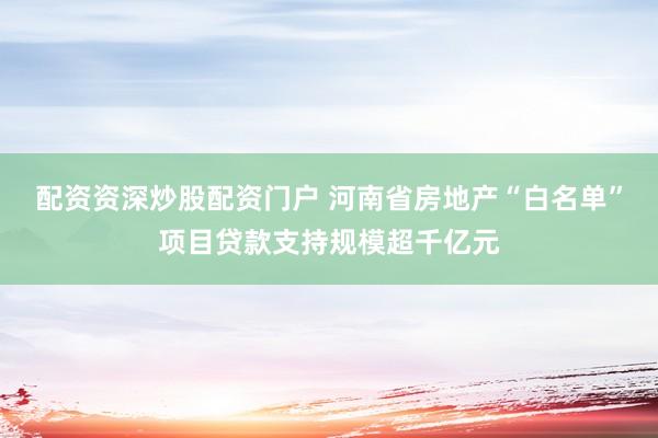 配资资深炒股配资门户 河南省房地产“白名单”项目贷款支持规模超千亿元