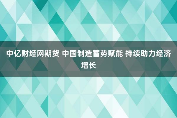 中亿财经网期货 中国制造蓄势赋能 持续助力经济增长