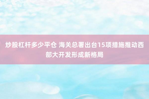 炒股杠杆多少平仓 海关总署出台15项措施推动西部大开发形成新格局