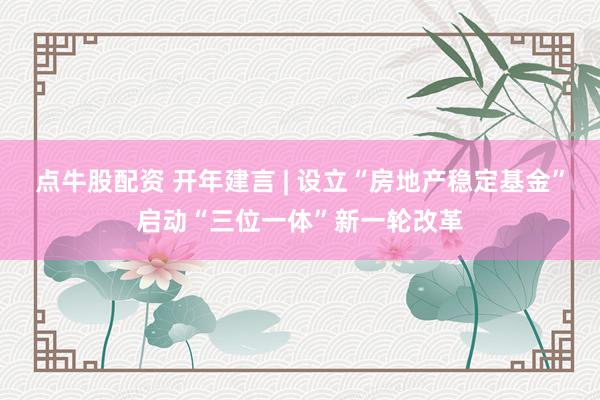 点牛股配资 开年建言 | 设立“房地产稳定基金”启动“三位一体”新一轮改革