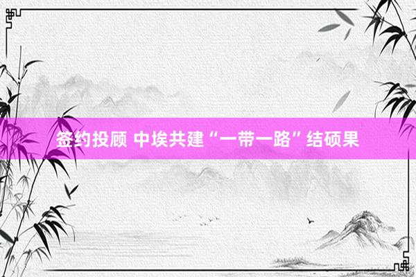 签约投顾 中埃共建“一带一路”结硕果
