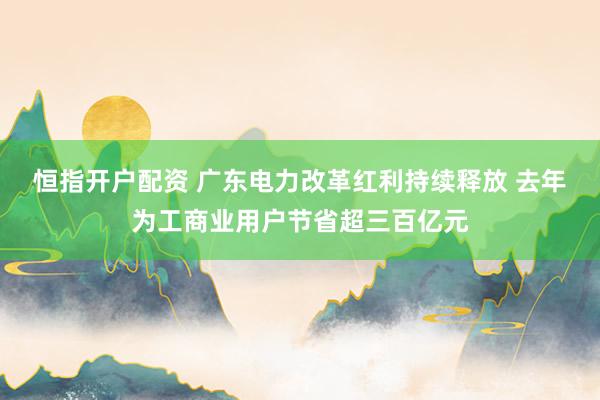恒指开户配资 广东电力改革红利持续释放 去年为工商业用户节省超三百亿元