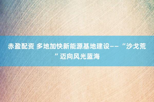赤盈配资 多地加快新能源基地建设—— “沙戈荒”迈向风光蓝海