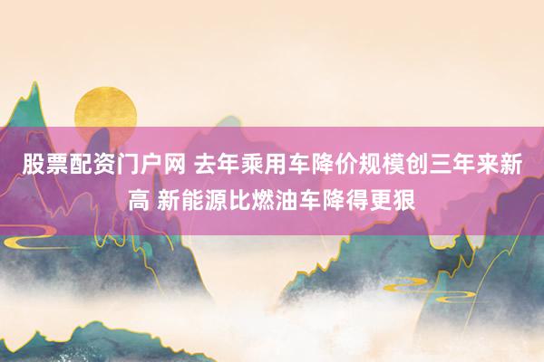 股票配资门户网 去年乘用车降价规模创三年来新高 新能源比燃油车降得更狠