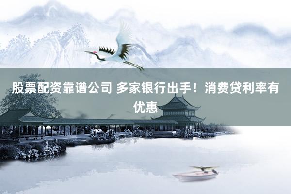 股票配资靠谱公司 多家银行出手！消费贷利率有优惠