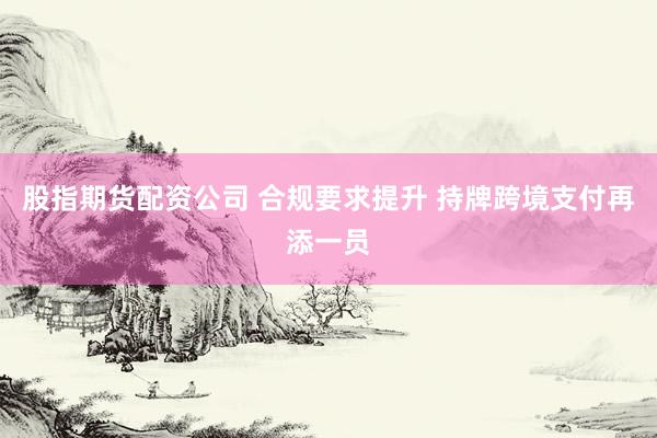股指期货配资公司 合规要求提升 持牌跨境支付再添一员