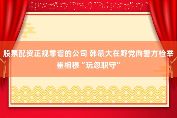 股票配资正规靠谱的公司 韩最大在野党向警方检举崔相穆“玩忽职守”