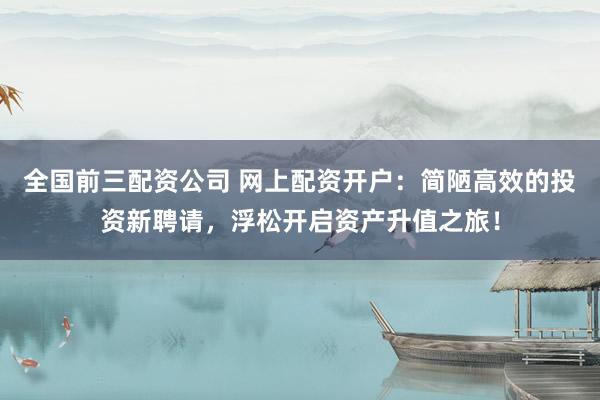 全国前三配资公司 网上配资开户：简陋高效的投资新聘请，浮松开启资产升值之旅！