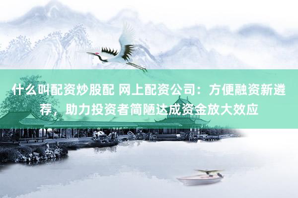什么叫配资炒股配 网上配资公司：方便融资新遴荐，助力投资者简陋达成资金放大效应