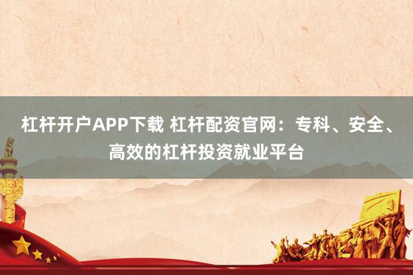 杠杆开户APP下载 杠杆配资官网：专科、安全、高效的杠杆投资就业平台