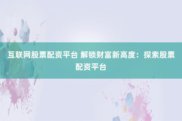 互联网股票配资平台 解锁财富新高度：探索股票配资平台