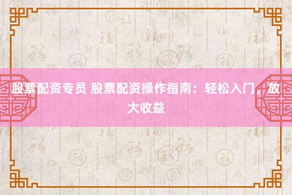 股票配资专员 股票配资操作指南：轻松入门，放大收益