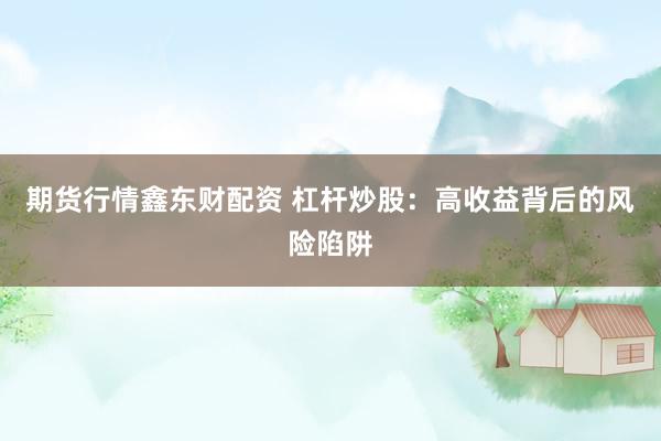 期货行情鑫东财配资 杠杆炒股：高收益背后的风险陷阱
