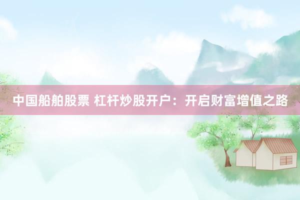 中国船舶股票 杠杆炒股开户：开启财富增值之路