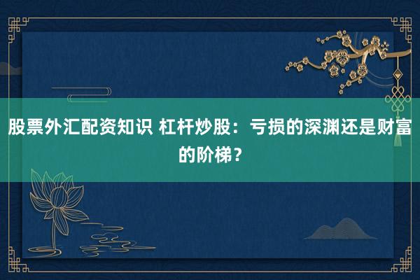 股票外汇配资知识 杠杆炒股：亏损的深渊还是财富的阶梯？