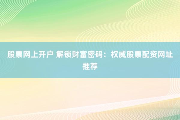 股票网上开户 解锁财富密码：权威股票配资网址推荐