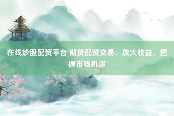 在线炒股配资平台 期货配资交易：放大收益，把握市场机遇