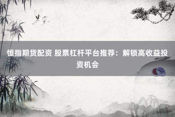 恒指期货配资 股票杠杆平台推荐：解锁高收益投资机会