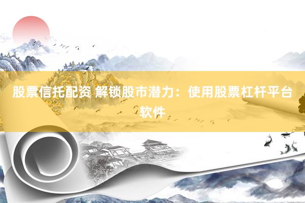 股票信托配资 解锁股市潜力：使用股票杠杆平台软件