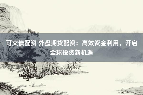 可交债配资 外盘期货配资：高效资金利用，开启全球投资新机遇