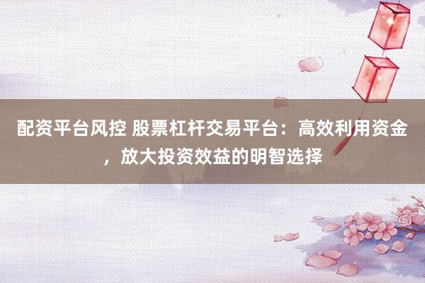 配资平台风控 股票杠杆交易平台：高效利用资金，放大投资效益的明智选择