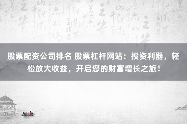 股票配资公司排名 股票杠杆网站：投资利器，轻松放大收益，开启您的财富增长之旅！